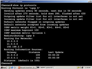 Chennai# show ip protocols
Routing Protocol is "igrp 5"
Sending updates every 90 seconds, next due in 56 seconds
Invalid after 270 seconds, hold down 280, flushed after 630
Outgoing update filter list for all interfaces is not set
Incoming update filter list for all interfaces is not set
Default networks flagged in outgoing updates
Default networks accepted from incoming updates
IGRP metric weight K1=1, K2=0, K3=1, K4=0, K5=0
IGRP maximum hopcount 100
IGRP maximum metric variance 1
Redistributing: igrp 5
Routing for Networks:
10.0.0.0
11.0.0.0
192.168.2.0
Routing Information Sources:
Gateway
Distance
Last Update
11.0.0.2
100
00:00:22
10.0.0.1
100
00:00:59
Distance: (default is 100)
Chennai#

17

 