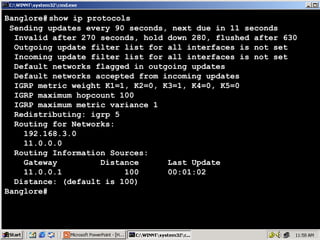 Banglore# show ip protocols
Sending updates every 90 seconds, next due in 11 seconds
Invalid after 270 seconds, hold down 280, flushed after 630
Outgoing update filter list for all interfaces is not set
Incoming update filter list for all interfaces is not set
Default networks flagged in outgoing updates
Default networks accepted from incoming updates
IGRP metric weight K1=1, K2=0, K3=1, K4=0, K5=0
IGRP maximum hopcount 100
IGRP maximum metric variance 1
Redistributing: igrp 5
Routing for Networks:
192.168.3.0
11.0.0.0
Routing Information Sources:
Gateway
Distance
Last Update
11.0.0.1
100
00:01:02
Distance: (default is 100)
Banglore#

21

 