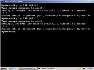 Hyderabad# ping 192.168.3.1
Type escape sequence to abort.
Sending 5, 100-byte ICMP Echos to 192.168.3.1, timeout is 2 seconds:

!!!!!

Success rate is 100 percent (5/5), round-trip min/avg/max = 40/43/44 ms

Hyderabad# ping 192.168.2.1
Type escape sequence to abort.
Sending 5, 100-byte ICMP Echos to 192.168.2.1, timeout is 2 seconds:

!!!!!

Success rate is 100 percent (5/5), round-trip min/avg/max = 40/43/44 ms

Hyderabad#

22

 