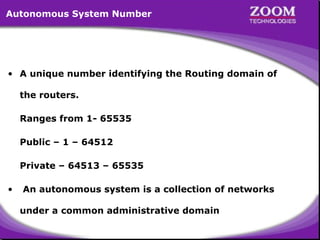 Autonomous System Number

• A unique number identifying the Routing domain of
the routers.
Ranges from 1- 65535
Public – 1 – 64512
Private – 64513 – 65535
•

An autonomous system is a collection of networks
under a common administrative domain

4

 