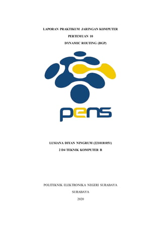 LAPORAN PRAKTIKUM JARINGAN KOMPUTER
PERTEMUAN 10
DYNAMIC ROUTING (BGP)
LUSIANA DIYAN NINGRUM (2210181051)
2 D4 TEKNIK KOMPUTER B
POLITEKNIK ELEKTRONIKA NEGERI SURABAYA
SURABAYA
2020
 