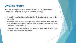 Dynamic Routing
Dynamic routing is used for larger networks and it automatically
changes with ongoing changes in network topology.
 It enables reachability to all potential destinations that exist in the
network.
 Eliminates the manual configuration requirements and they are
built capable enough to handle the multiple complex network
topologies simultaneously.
 Efficiently deals with network outages - without need of additional
network administrative resources.
 