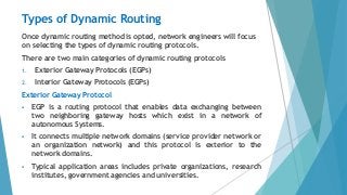 Types of Dynamic Routing
Once dynamic routing method is opted, network engineers will focus
on selecting the types of dynamic routing protocols.
There are two main categories of dynamic routing protocols
1. Exterior Gateway Protocols (EGPs)
2. Interior Gateway Protocols (EGPs)
Exterior Gateway Protocol
 EGP is a routing protocol that enables data exchanging between
two neighboring gateway hosts which exist in a network of
autonomous Systems.
 It connects multiple network domains (service provider network or
an organization network) and this protocol is exterior to the
network domains.
 Typical application areas includes private organizations, research
institutes, government agencies and universities.
 