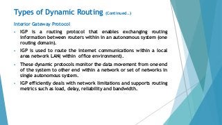 Interior Gateway Protocol
 IGP is a routing protocol that enables exchanging routing
information between routers within in an autonomous system (one
routing domain).
 IGP is used to route the internet communications within a local
area network LAN( within office environment).
 These dynamic protocols monitor the data movement from one end
of the system to other end within a network or set of networks in
single autonomous system.
 IGP efficiently deals with network limitations and supports routing
metrics such as load, delay, reliability and bandwidth.
Types of Dynamic Routing (Continued..)
 