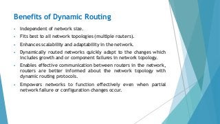 Benefits of Dynamic Routing
 Independent of network size.
 Fits best to all network topologies (multiple routers).
 Enhances scalability and adaptability in the network.
 Dynamically routed networks quickly adapt to the changes which
includes growth and or component failures in network topology.
 Enables effective communication between routers in the network,
routers are better informed about the network topology with
dynamic routing protocols.
 Empowers networks to function effectively even when partial
network failure or configuration changes occur.
 