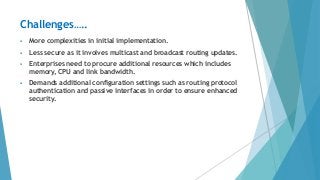  More complexities in initial implementation.
 Less secure as it involves multicast and broadcast routing updates.
 Enterprises need to procure additional resources which includes
memory, CPU and link bandwidth.
 Demands additional configuration settings such as routing protocol
authentication and passive interfaces in order to ensure enhanced
security.
Challenges…..
 