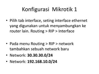 Konfigurasi Mikrotik 1
• Pilih tab interface, seting interface ethernet
yang digunakan untuk menyambungkan ke
router lain. Routing > RIP > Interface
• Pada menu Routing > RIP > network
tambahkan sebuah network baru
• Network: 30.30.30.0/24
• Network: 192.168.10.0/24