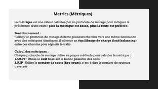 Metrics (Métriques)
La métrique est une valeur calculée par un protocole de routage pour indiquer la
préférence d'une route : plus la métrique est basse, plus la route est préférée.
Fonctionnement :
•Lorsqu'un protocole de routage détecte plusieurs chemins vers une même destination
avec des métriques identiques, il effectue un équilibrage de charge (load balancing)
entre ces chemins pour répartir le trafic.
Calcul des métriques :
Chaque protocole de routage utilise sa propre méthode pour calculer la métrique :
1.OSPF : Utilise le coût basé sur la bande passante des liens.
2.RIP : Utilise le nombre de sauts (hop count), c’est-à-dire le nombre de routeurs
traversés.
 