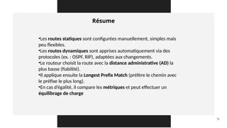 Résume
12
•Les routes statiques sont configurées manuellement, simples mais
peu flexibles.
•Les routes dynamiques sont apprises automatiquement via des
protocoles (ex. : OSPF, RIP), adaptées aux changements.
•Le routeur choisit la route avec la distance administrative (AD) la
plus basse (fiabilité).
•Il applique ensuite la Longest Prefix Match (préfère le chemin avec
le préfixe le plus long).
•En cas d’égalité, il compare les métriques et peut effectuer un
équilibrage de charge
 