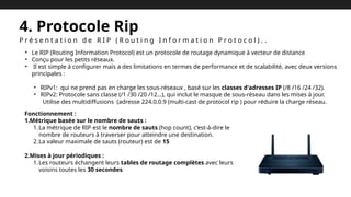 4. Protocole Rip
P r é s e n t a t i o n d e R I P ( R o u t i n g I n f o r m a t i o n P r o t o c o l ) . .
• Le RIP (Routing Information Protocol) est un protocole de routage dynamique à vecteur de distance
• Conçu pour les petits réseaux.
• Il est simple à configurer mais a des limitations en termes de performance et de scalabilité, avec deux versions
principales :
• RIPv1: qui ne prend pas en charge les sous-réseaux , basé sur les classes d'adresses IP (/8 /16 /24 /32).
• RIPv2: Protocole sans classe (/1 /30 /20 /12…), qui inclut le masque de sous-réseau dans les mises à jour.
Utilise des multidiffusions (adresse 224.0.0.9 (multi-cast de protocol rip ) pour réduire la charge réseau.
Fonctionnement :
1.Métrique basée sur le nombre de sauts :
1.La métrique de RIP est le nombre de sauts (hop count), c’est-à-dire le
nombre de routeurs à traverser pour atteindre une destination.
2.La valeur maximale de sauts (routeur) est de 15
2.Mises à jour périodiques :
1.Les routeurs échangent leurs tables de routage complètes avec leurs
voisins toutes les 30 secondes.
 