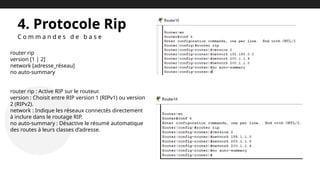 4. Protocole Rip
C o m m a n d e s d e b a s e
router rip
version [1 | 2]
network [adresse_réseau]
no auto-summary
router rip : Active RIP sur le routeur.
version : Choisit entre RIP version 1 (RIPv1) ou version
2 (RIPv2).
network : Indique les réseaux connectés directement
à inclure dans le routage RIP.
no auto-summary : Désactive le résumé automatique
des routes à leurs classes d’adresse.
 