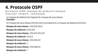 4. Protocole OSPF
A c t i v a t i o n O S P F ( m a s q u e d e w i l d c a r d ( m a s q u e
i n v e r s é ) + n e t w o r k c a m m a n d e )
Le masque de wildcard est l'opposé du masque de sous-réseau.
Exemple :
Un masque de sous-réseau 255.255.255.0 correspond à un masque de wildcard 0.0.0.255.
Masque de sous-réseau : 255.255.255.0
Masque de wildcard : 0.0.0.255
Masque de sous-réseau : 255.255.255.252
Masque de wildcard : 0.0.0.3
Masque de sous-réseau : 255.255.0.0
Masque de wildcard : ?
Masque de sous-réseau : 255.248.0.0
Masque de wildcard : ?
 