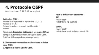 4. Protocole OSPF
A c t i v a t i o n O S P F ( E x e m p l e )
Activation OSPF :
Router ospf <process id > (nombre 1,2,,3…)
Router id 1.1.1.1
Network <adress reseau > <wild mask>
<area>
Par défaut, les routes statiques et les routes RIP ne
sont pas automatiquement partagées dans OSPF.
OSPF ne diffuse que les routes qui sont :
1.Directement connectées aux interfaces activées
pour OSPF.
2.Apprises d'autres voisins OSPF.
Pour la diffusion de ces routes :
RIP
router ospf 1
redistribute rip subnets
STATIC
router ospf 1
redistribute static subnets metric 10
 