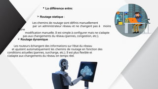  La différence entre:
 Routage statique :
Les chemins de routage sont définis manuellement
par un administrateur réseau et ne changent pas à moins
d’une
modification manuelle. Il est simple à configurer mais ne s'adapte
pas aux changements du réseau (pannes, congestion, etc.).
 Routage dynamique :
Les routeurs échangent des informations sur l'état du réseau
et ajustent automatiquement les chemins de routage en fonction des
conditions actuelles (pannes, surcharge, etc.). Il est plus flexible et
s'adapte aux changements du réseau en temps réel.
 