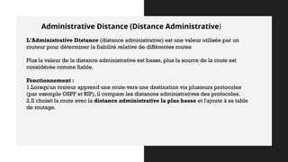 Administrative Distance (Distance Administrative)
12
L'Administrative Distance (distance administrative) est une valeur utilisée par un
routeur pour déterminer la fiabilité relative de différentes routes
Plus la valeur de la distance administrative est basse, plus la source de la route est
considérée comme fiable.
Fonctionnement :
1.Lorsqu'un routeur apprend une route vers une destination via plusieurs protocoles
(par exemple OSPF et RIP), il compare les distances administratives des protocoles.
2.Il choisit la route avec la distance administrative la plus basse et l'ajoute à sa table
de routage.
 