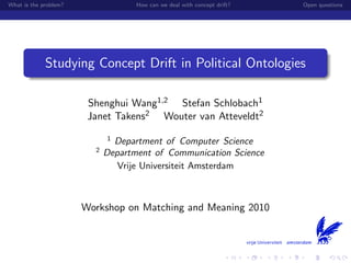 What is the problem?                How can we deal with concept drift?   Open questions




             Studying Concept Drift in Political Ontologies

                        Shenghui Wang1,2 Stefan Schlobach1
                        Janet Takens2 Wouter van Atteveldt2

                             1
                               Department of Computer Science
                         2
                             Department of Communication Science
                                Vrije Universiteit Amsterdam



                       Workshop on Matching and Meaning 2010
 