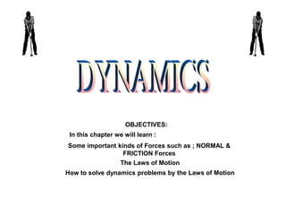 DYNAMICS OBJECTIVES: In this chapter we will learn : Some important kinds of Forces such as ; NORMAL & FRICTION Forces The Laws of Motion How to solve dynamics problems by the Laws of Motion 