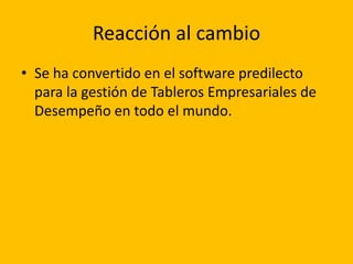 Reacción al cambio
• Se ha convertido en el software predilecto
  para la gestión de Tableros Empresariales de
  Desempeño en todo el mundo.
 