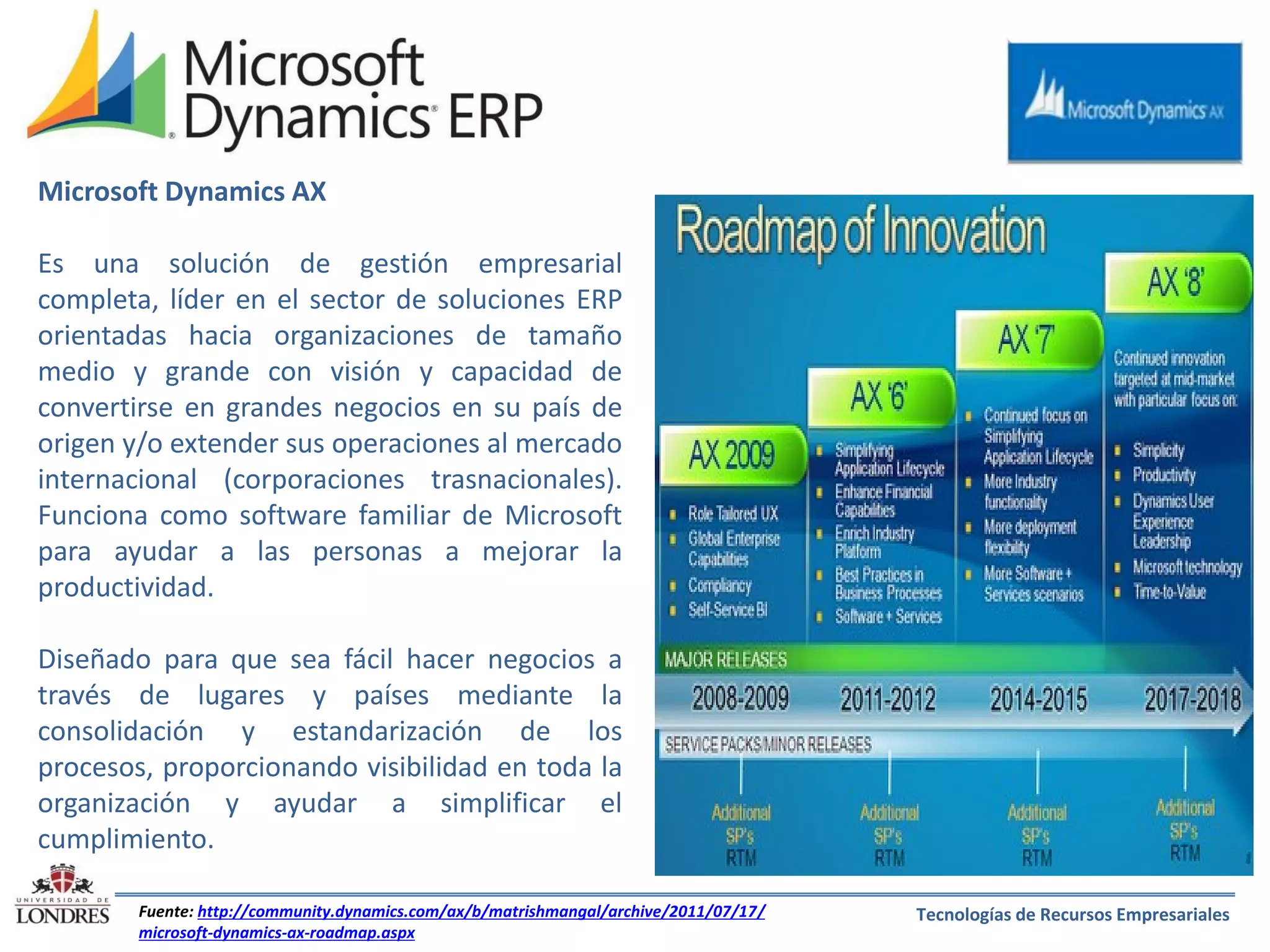 Microsoft Dynamics AX
Es una solución de gestión empresarial
completa, líder en el sector de soluciones ERP
orientadas hacia organizaciones de tamaño
medio y grande con visión y capacidad de
convertirse en grandes negocios en su país de
origen y/o extender sus operaciones al mercado
internacional (corporaciones trasnacionales).
Funciona como software familiar de Microsoft
para ayudar a las personas a mejorar la
productividad.
Diseñado para que sea fácil hacer negocios a
través de lugares y países mediante la
consolidación y estandarización de los
procesos, proporcionando visibilidad en toda la
organización y ayudar a simplificar el
cumplimiento.
Fuente: http://community.dynamics.com/ax/b/matrishmangal/archive/2011/07/17/
microsoft-dynamics-ax-roadmap.aspx

Tecnologías de Recursos Empresariales

 