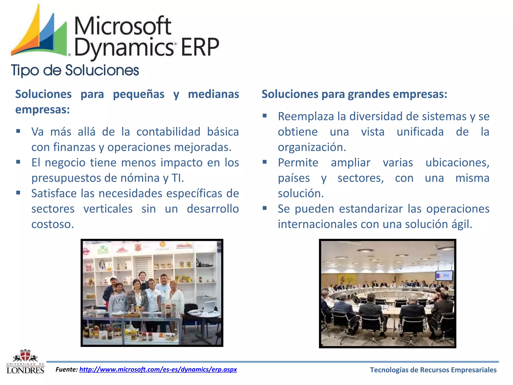 Tipo de Soluciones
Soluciones para pequeñas y medianas
empresas:
 Va más allá de la contabilidad básica
con finanzas y operaciones mejoradas.
 El negocio tiene menos impacto en los
presupuestos de nómina y TI.
 Satisface las necesidades específicas de
sectores verticales sin un desarrollo
costoso.

Fuente: http://www.microsoft.com/es-es/dynamics/erp.aspx

Soluciones para grandes empresas:
 Reemplaza la diversidad de sistemas y se
obtiene una vista unificada de la
organización.
 Permite ampliar varias ubicaciones,
países y sectores, con una misma
solución.
 Se pueden estandarizar las operaciones
internacionales con una solución ágil.

Tecnologías de Recursos Empresariales

 
