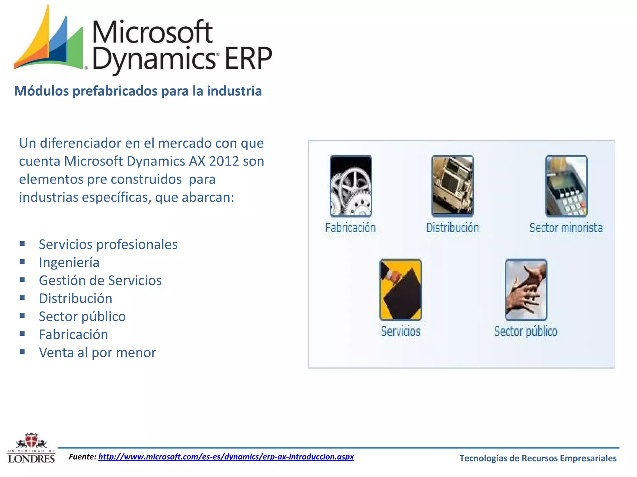 Módulos prefabricados para la industria
Un diferenciador en el mercado con que
cuenta Microsoft Dynamics AX 2012 son
elementos pre construidos para
industrias específicas, que abarcan:








Servicios profesionales
Ingeniería
Gestión de Servicios
Distribución
Sector público
Fabricación
Venta al por menor

Fuente: http://www.microsoft.com/es-es/dynamics/erp-ax-introduccion.aspx

Tecnologías de Recursos Empresariales

 