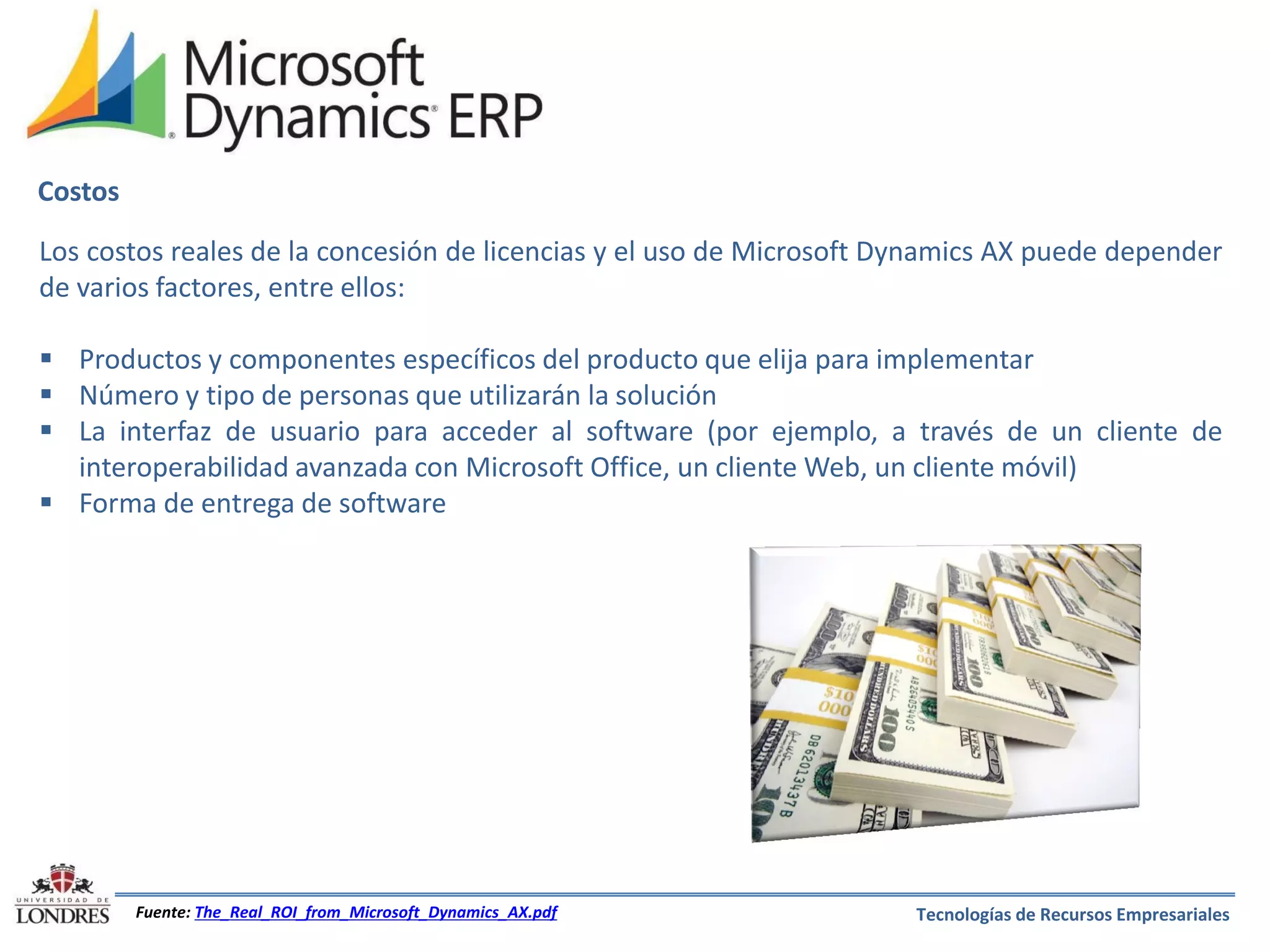 Costos
Los costos reales de la concesión de licencias y el uso de Microsoft Dynamics AX puede depender
de varios factores, entre ellos:
 Productos y componentes específicos del producto que elija para implementar
 Número y tipo de personas que utilizarán la solución
 La interfaz de usuario para acceder al software (por ejemplo, a través de un cliente de
interoperabilidad avanzada con Microsoft Office, un cliente Web, un cliente móvil)
 Forma de entrega de software

Fuente: The_Real_ROI_from_Microsoft_Dynamics_AX.pdf

Tecnologías de Recursos Empresariales

 