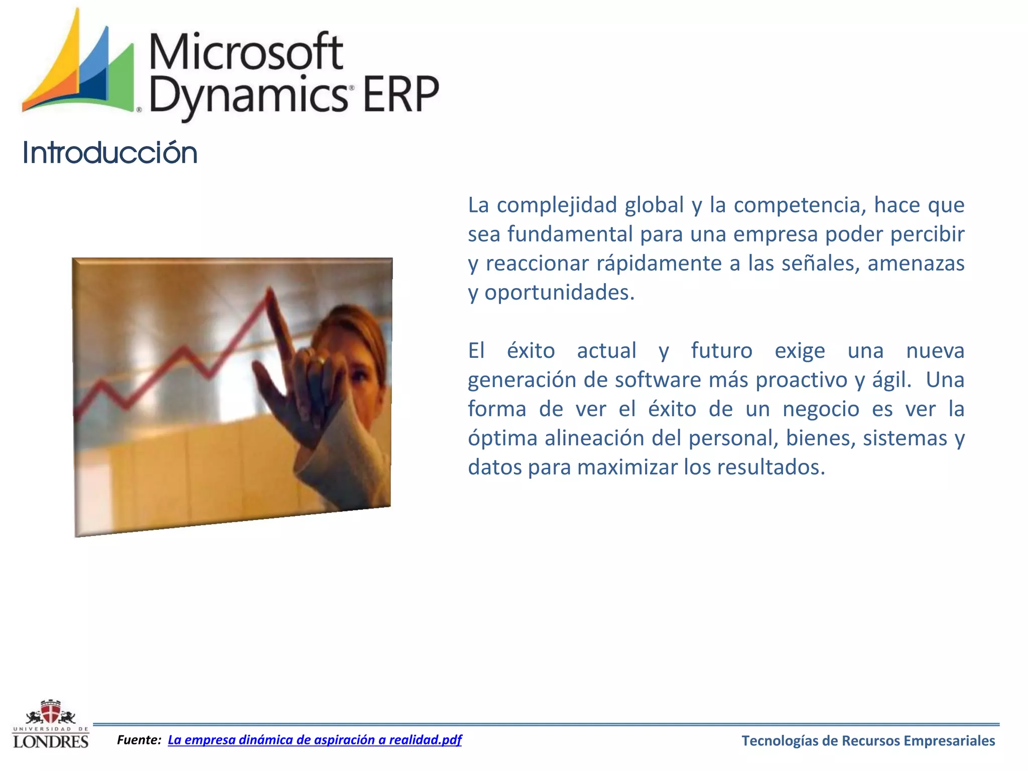 Introducción
La complejidad global y la competencia, hace que
sea fundamental para una empresa poder percibir
y reaccionar rápidamente a las señales, amenazas
y oportunidades.
El éxito actual y futuro exige una nueva
generación de software más proactivo y ágil. Una
forma de ver el éxito de un negocio es ver la
óptima alineación del personal, bienes, sistemas y
datos para maximizar los resultados.

Fuente: La empresa dinámica de aspiración a realidad.pdf

Tecnologías de Recursos Empresariales

 