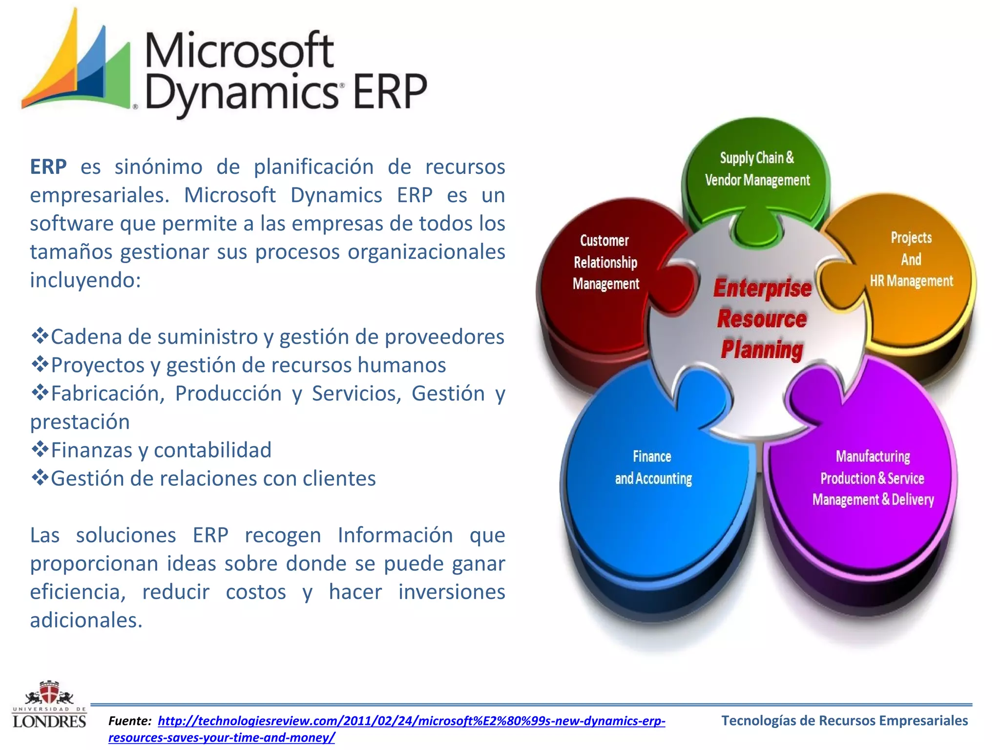 ERP es sinónimo de planificación de recursos
empresariales. Microsoft Dynamics ERP es un
software que permite a las empresas de todos los
tamaños gestionar sus procesos organizacionales
incluyendo:
Cadena de suministro y gestión de proveedores
Proyectos y gestión de recursos humanos
Fabricación, Producción y Servicios, Gestión y
prestación
Finanzas y contabilidad
Gestión de relaciones con clientes
Las soluciones ERP recogen Información que
proporcionan ideas sobre donde se puede ganar
eficiencia, reducir costos y hacer inversiones
adicionales.

Fuente: http://technologiesreview.com/2011/02/24/microsoft%E2%80%99s-new-dynamics-erpresources-saves-your-time-and-money/

Tecnologías de Recursos Empresariales

 
