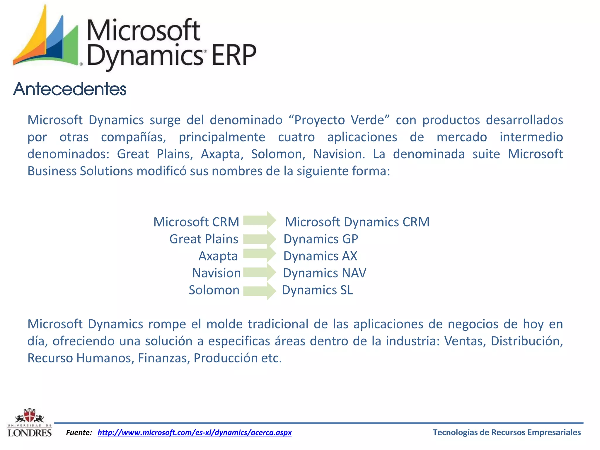 Antecedentes
Microsoft Dynamics surge del denominado “Proyecto Verde” con productos desarrollados
por otras compañías, principalmente cuatro aplicaciones de mercado intermedio
denominados: Great Plains, Axapta, Solomon, Navision. La denominada suite Microsoft
Business Solutions modificó sus nombres de la siguiente forma:

Microsoft CRM
Great Plains
Axapta
Navision
Solomon

Microsoft Dynamics CRM
Dynamics GP
Dynamics AX
Dynamics NAV
Dynamics SL

Microsoft Dynamics rompe el molde tradicional de las aplicaciones de negocios de hoy en
día, ofreciendo una solución a especificas áreas dentro de la industria: Ventas, Distribución,
Recurso Humanos, Finanzas, Producción etc.

Fuente: http://www.microsoft.com/es-xl/dynamics/acerca.aspx

Tecnologías de Recursos Empresariales

 