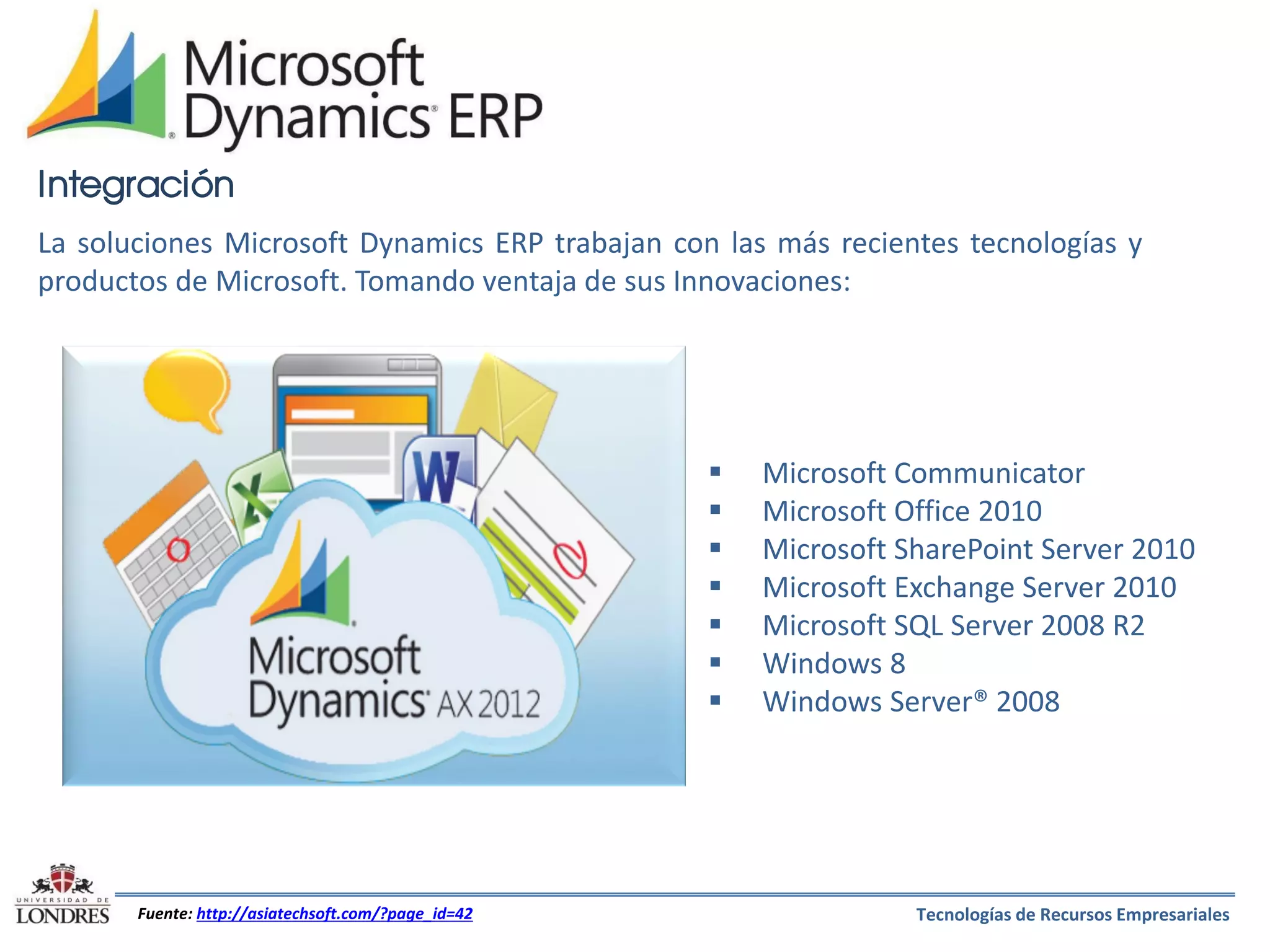 Integración
La soluciones Microsoft Dynamics ERP trabajan con las más recientes tecnologías y
productos de Microsoft. Tomando ventaja de sus Innovaciones:









Fuente: http://asiatechsoft.com/?page_id=42

Microsoft Communicator
Microsoft Office 2010
Microsoft SharePoint Server 2010
Microsoft Exchange Server 2010
Microsoft SQL Server 2008 R2
Windows 8
Windows Server® 2008

Tecnologías de Recursos Empresariales

 