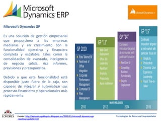 Microsoft Dynamics GP
Es una solución de gestión empresarial
que proporciona a las empresas
medianas y en crecimiento con la
funcionalidad operativa y financiera
completa y escalable, tales como la
consolidación de avanzada, inteligencia
de negocio sólida, rica informes,
previsiones y presupuestos.
Debido a que esta funcionalidad está
disponible justo fuera de la caja, son
capaces de integrar y automatizar sus
procesos financieros y operacionales más
rápidamente.

Fuente: http://dynamicsgpblogster.blogspot.mx/2011/11/microsoft-dynamics-gp
-roadmap-update.html

Tecnologías de Recursos Empresariales

 