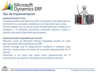 Tipo de Implementación
Implementación in situ
•El software Microsoft Dynamics ERP se hospeda en las dependencias
del cliente en sus propios servidores o en la ubicación que se elija.
•Puede trabajar con uno de los socios de Microsoft para configurar el
hardware y el software necesarios, utilizando sistemas nuevos o
aquellos que estén disponibles que ya posea.
Implementación hospedada por el socio
•Muchos socios de Microsoft ofrecen hospedaje basado en nube
para soluciones Microsoft Dynamics ERP.
•Puede encargar que le proporcionen hardware y software cuyo
control y acceso estén en manos de su propio departamento de TI
interno.
•Contratar a un socio que actúe como departamento de TI
externalizado que ejecute, mantenga y desarrolle los sistemas.

Fuente: http://www.microsoft.com/es-es/dynamics/erp-implementacion.aspx

Tecnologías de Recursos Empresariales

 