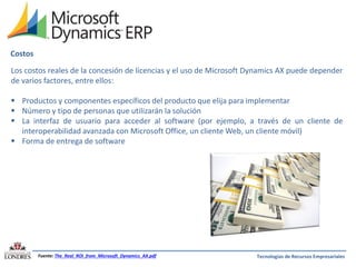 Costos
Los costos reales de la concesión de licencias y el uso de Microsoft Dynamics AX puede depender
de varios factores, entre ellos:
 Productos y componentes específicos del producto que elija para implementar
 Número y tipo de personas que utilizarán la solución
 La interfaz de usuario para acceder al software (por ejemplo, a través de un cliente de
interoperabilidad avanzada con Microsoft Office, un cliente Web, un cliente móvil)
 Forma de entrega de software

Fuente: The_Real_ROI_from_Microsoft_Dynamics_AX.pdf

Tecnologías de Recursos Empresariales

 
