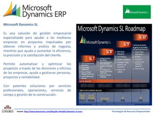 Microsoft Dynamics SL
Es una solución de gestión empresarial
especializado para ayudar a las medianas
empresas en proyectos impulsados ​por
obtener informes y análisis de negocio,
mientras que ayuda a aumentar la eficiencia,
la precisión y la satisfacción del cliente.
Permite automatizar y optimizar los
proyectos a través de las divisiones y oficinas
de las empresas, ayuda a gestionar personas,
proyectos y rentabilidad.

Con potentes soluciones por servicios
profesionales, operaciones, servicios de
campo y gestión de la construcción.

Fuente: http://www.boyerassoc.com/blog/be-thankful-dynamics-sl-users

Tecnologías de Recursos Empresariales

 