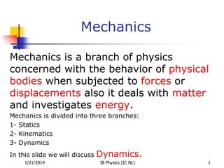 Mechanics
Mechanics is a branch of physics
concerned with the behavior of physical
bodies when subjected to forces or
displacements also it deals with matter
and investigates energy.
Mechanics is divided into three branches:
1- Statics
2- Kinematics
3- Dynamics
In this slide we will discuss Dynamics.
1/21/2014 1
IB Physics (IC NL)
 