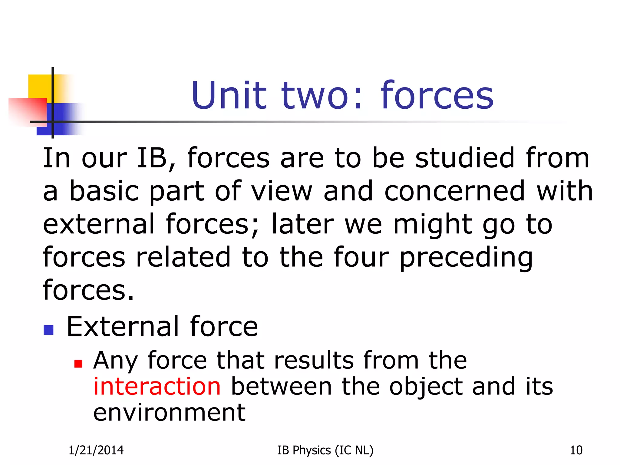 Unit two: forces
In our IB, forces are to be studied from
a basic part of view and concerned with
external forces; later we might go to
forces related to the four preceding
forces.
 External force


Any force that results from the
interaction between the object and its
environment

1/21/2014

IB Physics (IC NL)

10

 