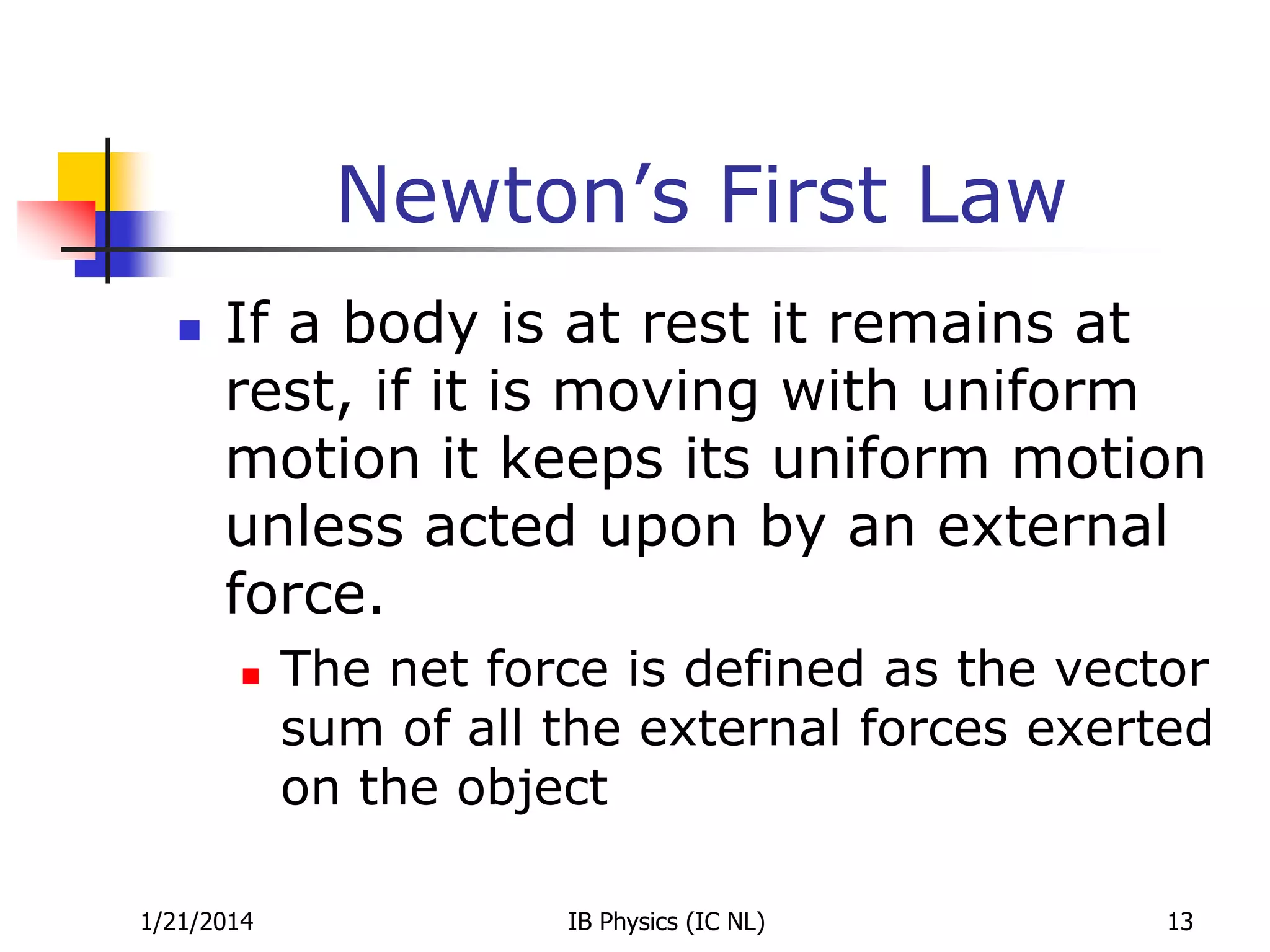 Newton’s First Law


If a body is at rest it remains at
rest, if it is moving with uniform
motion it keeps its uniform motion
unless acted upon by an external
force.


1/21/2014

The net force is defined as the vector
sum of all the external forces exerted
on the object
IB Physics (IC NL)

13

 