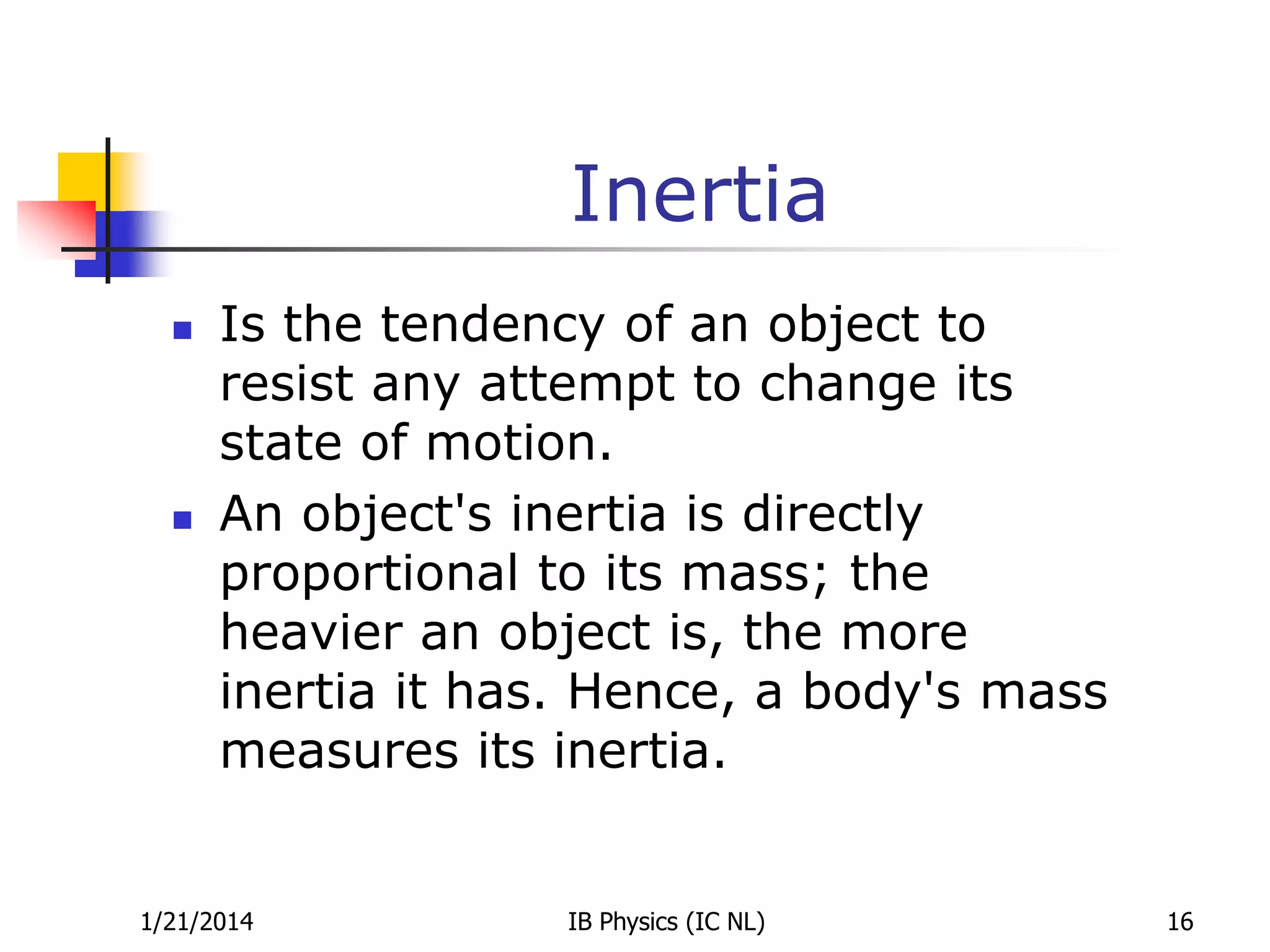 Inertia




Is the tendency of an object to
resist any attempt to change its
state of motion.
An object's inertia is directly
proportional to its mass; the
heavier an object is, the more
inertia it has. Hence, a body's mass
measures its inertia.

1/21/2014

IB Physics (IC NL)

16

 