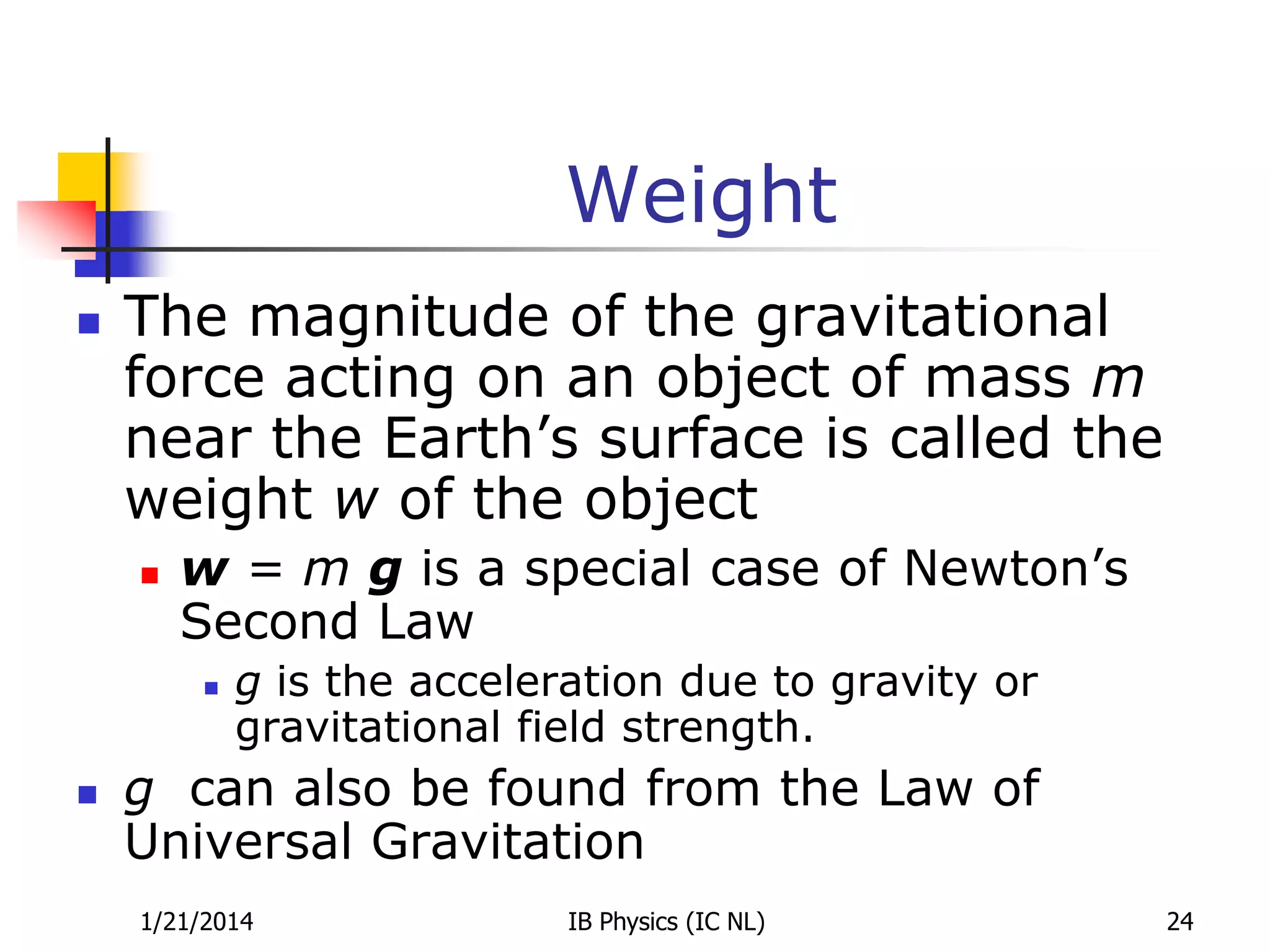 Weight


The magnitude of the gravitational
force acting on an object of mass m
near the Earth’s surface is called the
weight w of the object


w = m g is a special case of Newton’s
Second Law




g is the acceleration due to gravity or
gravitational field strength.

g can also be found from the Law of
Universal Gravitation
1/21/2014

IB Physics (IC NL)

24

 