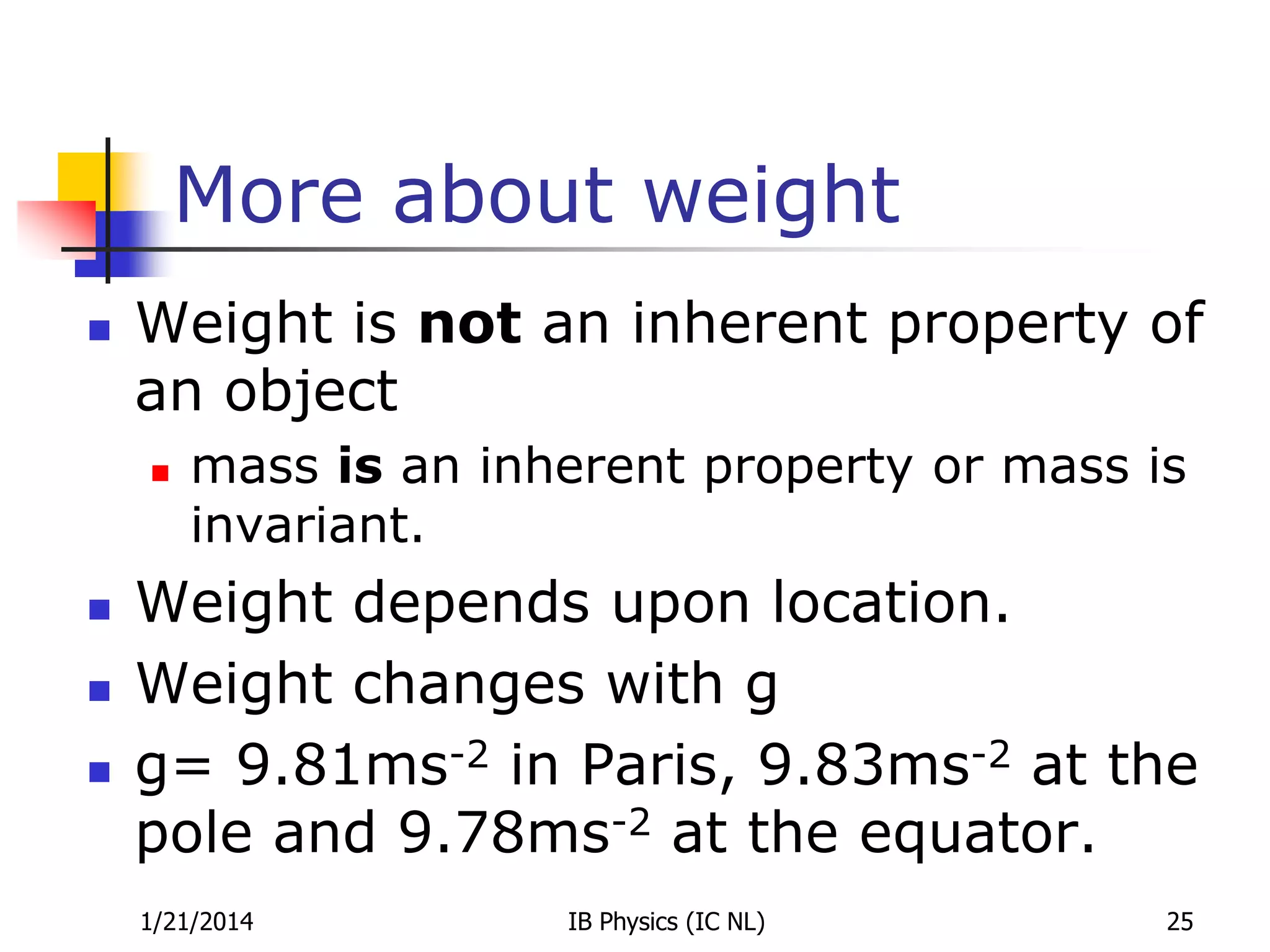 More about weight


Weight is not an inherent property of
an object






mass is an inherent property or mass is
invariant.

Weight depends upon location.
Weight changes with g
g= 9.81ms-2 in Paris, 9.83ms-2 at the
pole and 9.78ms-2 at the equator.
1/21/2014

IB Physics (IC NL)

25

 