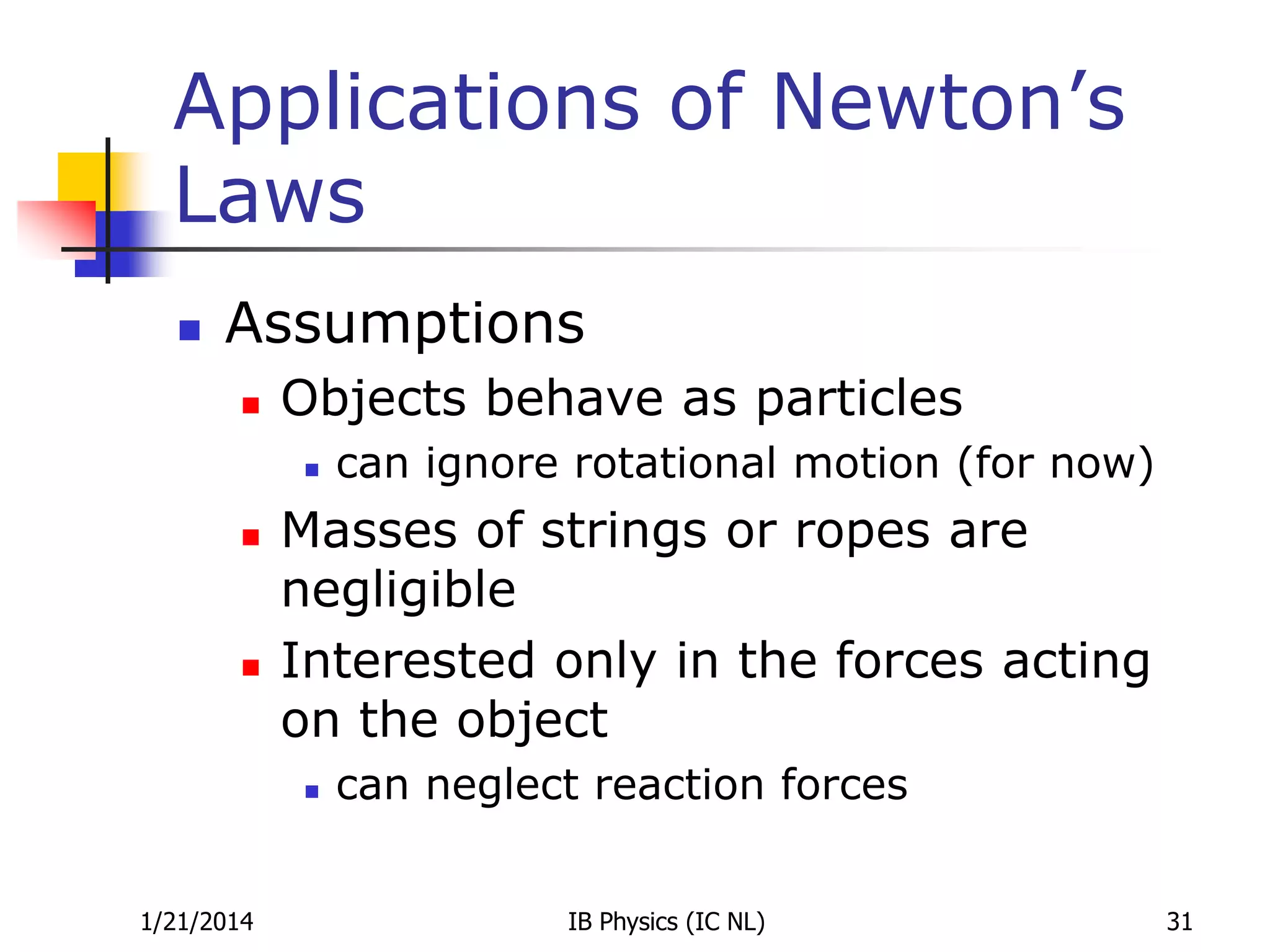 Applications of Newton’s
Laws


Assumptions


Objects behave as particles






Masses of strings or ropes are
negligible
Interested only in the forces acting
on the object


1/21/2014

can ignore rotational motion (for now)

can neglect reaction forces
IB Physics (IC NL)

31

 