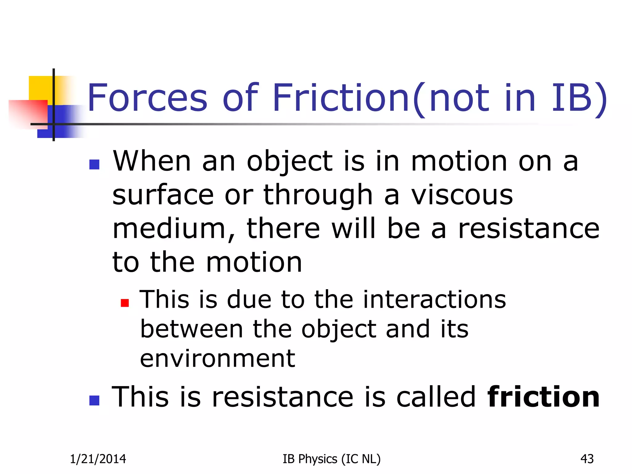 Forces of Friction(not in IB)


When an object is in motion on a
surface or through a viscous
medium, there will be a resistance
to the motion




This is due to the interactions
between the object and its
environment

This is resistance is called friction

1/21/2014

IB Physics (IC NL)

43

 