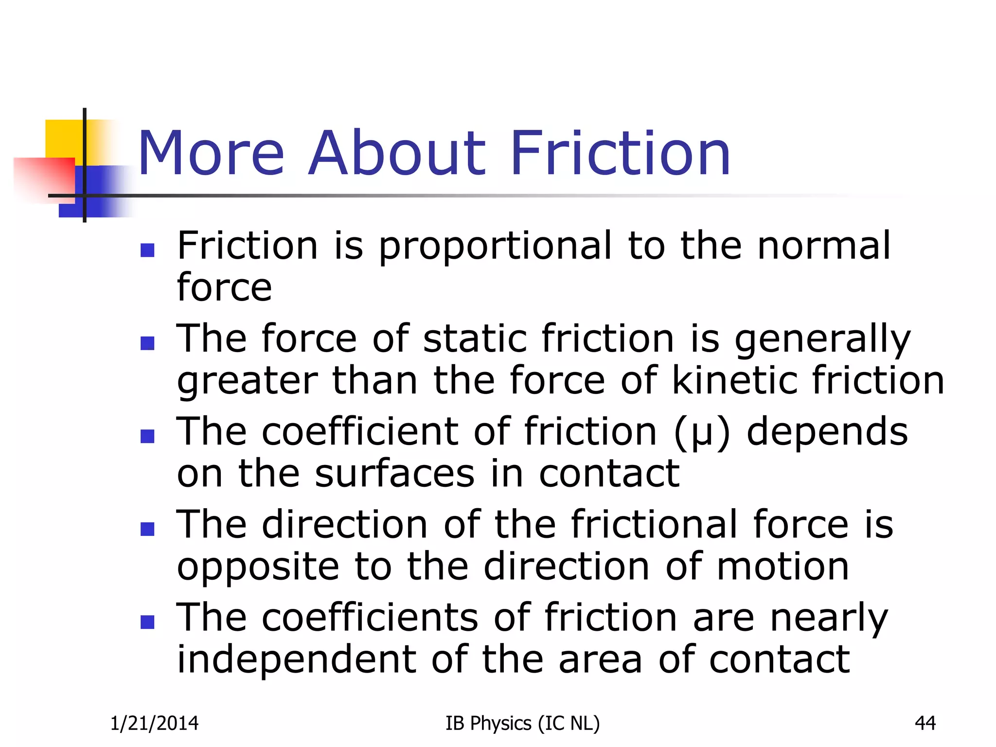 More About Friction










Friction is proportional to the normal
force
The force of static friction is generally
greater than the force of kinetic friction
The coefficient of friction (µ) depends
on the surfaces in contact
The direction of the frictional force is
opposite to the direction of motion
The coefficients of friction are nearly
independent of the area of contact

1/21/2014

IB Physics (IC NL)

44

 