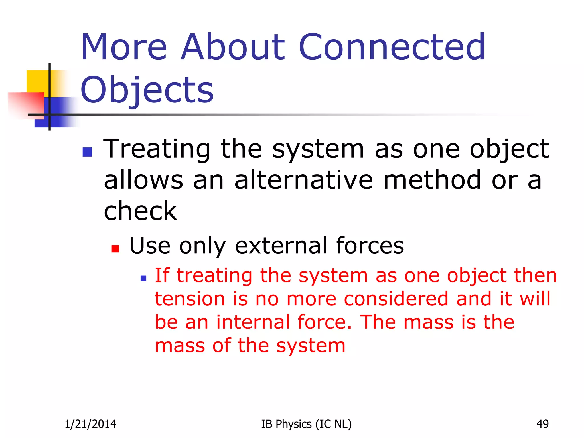 More About Connected
Objects


Treating the system as one object
allows an alternative method or a
check


Use only external forces


1/21/2014

If treating the system as one object then
tension is no more considered and it will
be an internal force. The mass is the
mass of the system

IB Physics (IC NL)

49

 