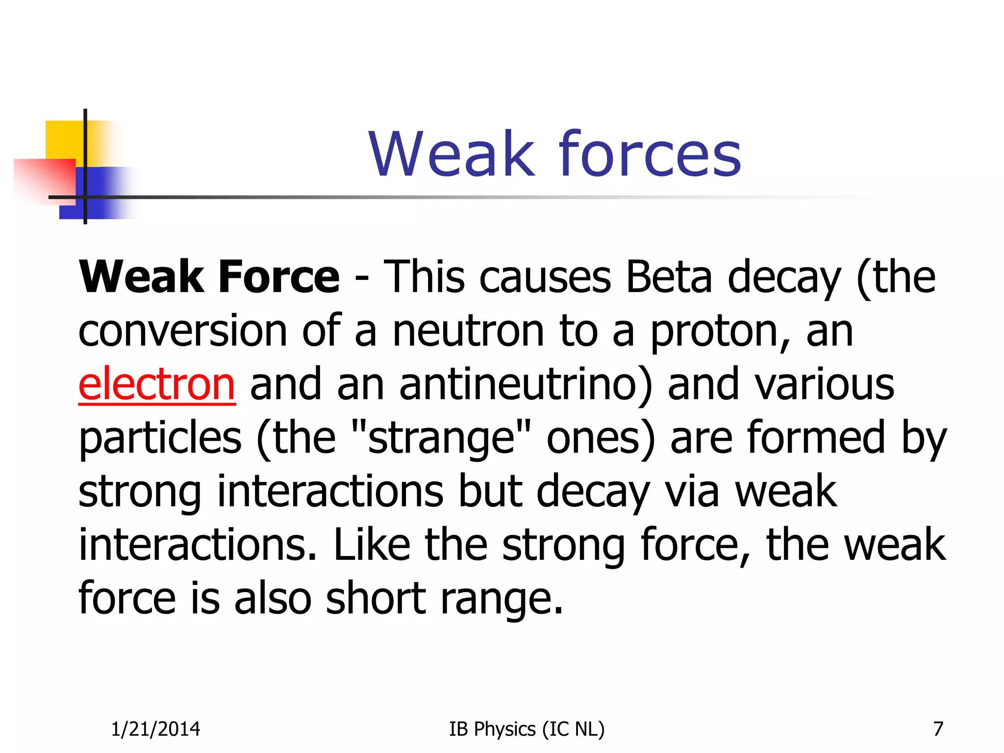 Weak forces
Weak Force - This causes Beta decay (the
conversion of a neutron to a proton, an
electron and an antineutrino) and various
particles (the "strange" ones) are formed by
strong interactions but decay via weak
interactions. Like the strong force, the weak
force is also short range.
1/21/2014

IB Physics (IC NL)

7

 