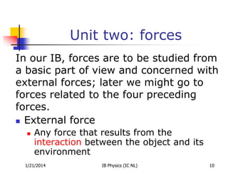 Unit two: forces
In our IB, forces are to be studied from
a basic part of view and concerned with
external forces; later we might go to
forces related to the four preceding
forces.
 External force


Any force that results from the
interaction between the object and its
environment

1/21/2014

IB Physics (IC NL)

10

 