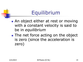 Equilibrium




An object either at rest or moving
with a constant velocity is said to
be in equilibrium
The net force acting on the object
is zero (since the acceleration is
zero)

1/21/2014

IB Physics (IC NL)

14

 