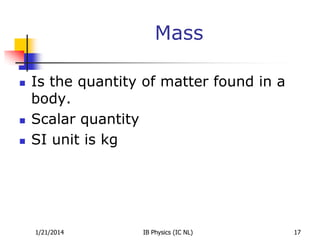 Mass





Is the quantity of matter found in a
body.
Scalar quantity
SI unit is kg

1/21/2014

IB Physics (IC NL)

17

 