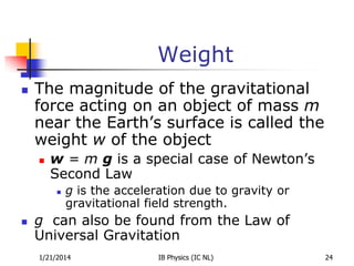 Weight


The magnitude of the gravitational
force acting on an object of mass m
near the Earth’s surface is called the
weight w of the object


w = m g is a special case of Newton’s
Second Law




g is the acceleration due to gravity or
gravitational field strength.

g can also be found from the Law of
Universal Gravitation
1/21/2014

IB Physics (IC NL)

24

 