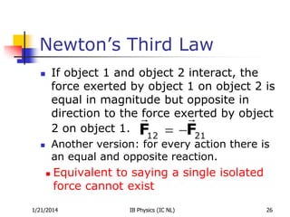 Newton’s Third Law
If object 1 and object 2 interact, the
force exerted by object 1 on object 2 is
equal in magnitude but opposite in
direction to the force exerted by object
2 on object 1.



Another version: for every action there is
an equal and opposite reaction.





Equivalent to saying a single isolated
force cannot exist

1/21/2014

IB Physics (IC NL)

26

 